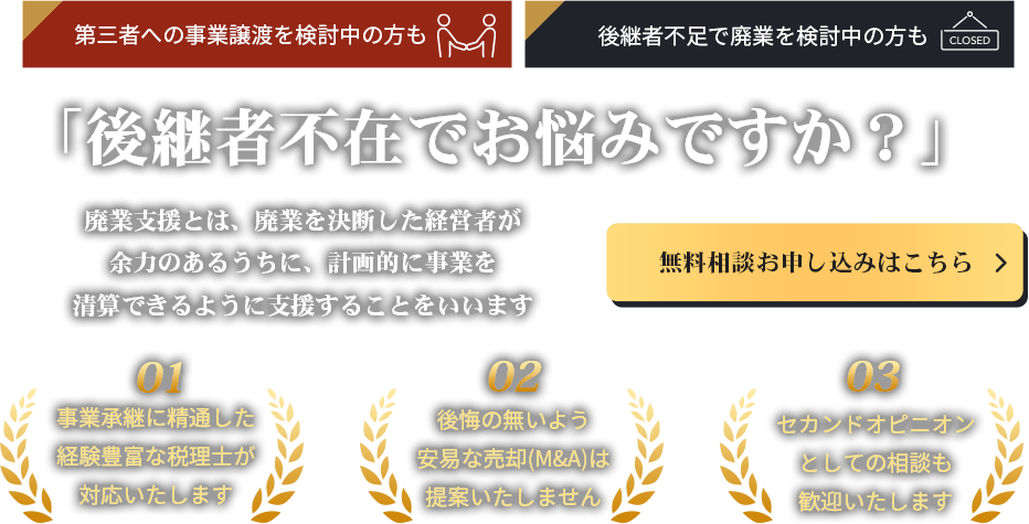 後継者不在でお悩みですか？廃業支援とは、廃業を決断した経営者が余力のあるうちに、計画的に事業を清算できるように支援することをいいます。無料相談お申し込みはこちら。事業承継に精通した経験豊富な税理士が対応いたします。後悔の無いよう安易な売却(M&A)は提案いたしません。セカンドオピニオンとしての相談も歓迎いたします。