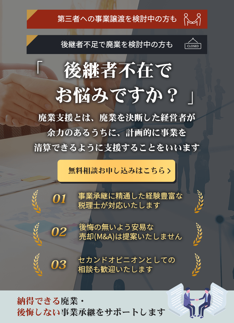 後継者不在でお悩みですか？廃業支援とは、廃業を決断した経営者が余力のあるうちに、計画的に事業を清算できるように支援することをいいます。無料相談お申し込みはこちら。事業承継に精通した経験豊富な税理士が対応いたします。後悔の無いよう安易な売却(M&A)は提案いたしません。セカンドオピニオンとしての相談も歓迎いたします。